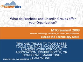MTO Summit 2009  Premier Technology Education for Events and Exhibitions  Escape the Technology Maze  MARCH 25-26, WASHINGTON, D.C. What do Facebook and Linkedin Groups offer your Organization? TIPS AND TRICKS TO TAKE THESE TOOLS AND MAKE FACEBOOK AND LINKEDIN WORK FOR YOUR ASSOCIATION, EXHIBIT BOOTH, OR CORPORATE MARKETING CAMPAIGNS. 