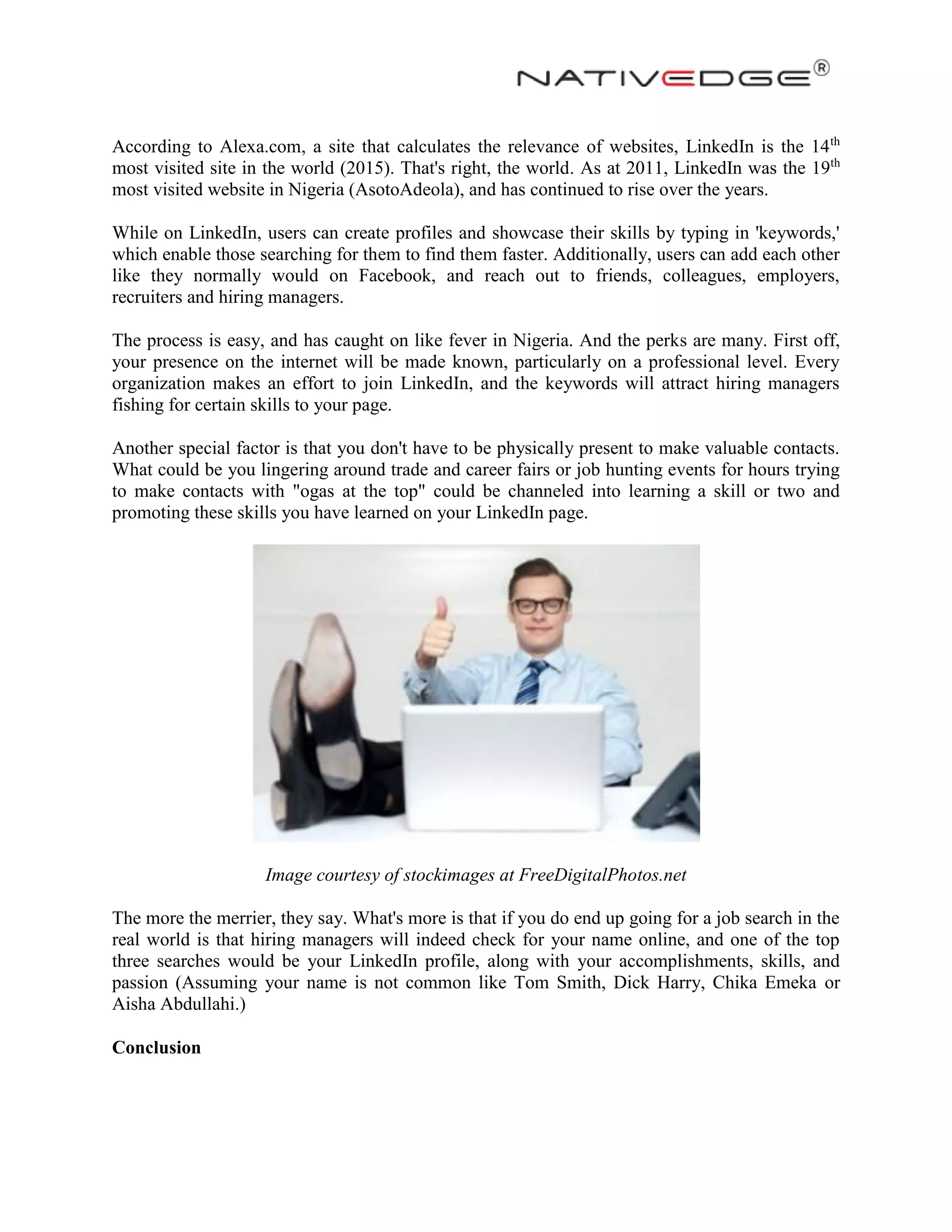 According to Alexa.com, a site that calculates the relevance of websites, LinkedIn is the 14th
most visited site in the world (2015). That's right, the world. As at 2011, LinkedIn was the 19th
most visited website in Nigeria (AsotoAdeola), and has continued to rise over the years.
While on LinkedIn, users can create profiles and showcase their skills by typing in 'keywords,'
which enable those searching for them to find them faster. Additionally, users can add each other
like they normally would on Facebook, and reach out to friends, colleagues, employers,
recruiters and hiring managers.
The process is easy, and has caught on like fever in Nigeria. And the perks are many. First off,
your presence on the internet will be made known, particularly on a professional level. Every
organization makes an effort to join LinkedIn, and the keywords will attract hiring managers
fishing for certain skills to your page.
Another special factor is that you don't have to be physically present to make valuable contacts.
What could be you lingering around trade and career fairs or job hunting events for hours trying
to make contacts with "ogas at the top" could be channeled into learning a skill or two and
promoting these skills you have learned on your LinkedIn page.
Image courtesy of stockimages at FreeDigitalPhotos.net
The more the merrier, they say. What's more is that if you do end up going for a job search in the
real world is that hiring managers will indeed check for your name online, and one of the top
three searches would be your LinkedIn profile, along with your accomplishments, skills, and
passion (Assuming your name is not common like Tom Smith, Dick Harry, Chika Emeka or
Aisha Abdullahi.)
Conclusion
 