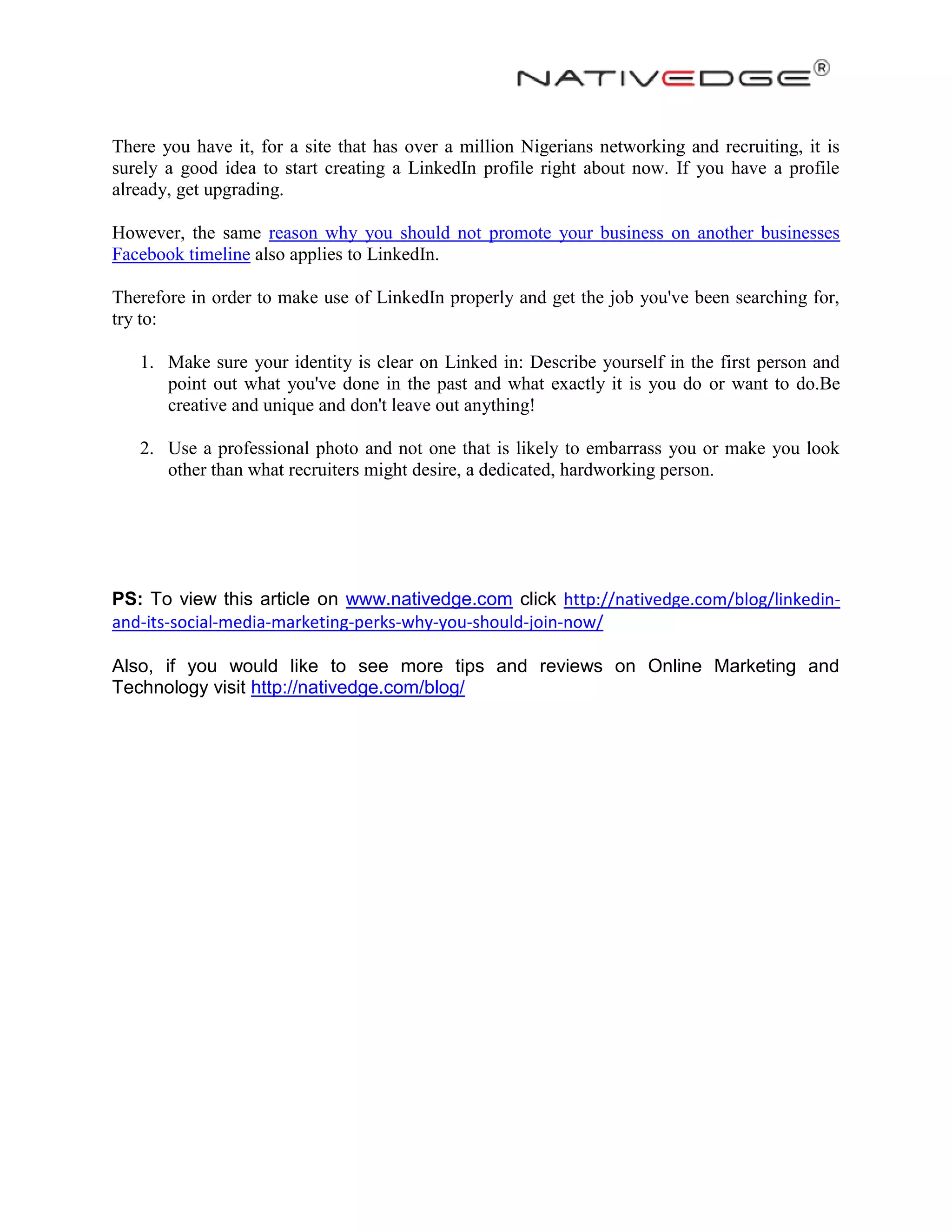 There you have it, for a site that has over a million Nigerians networking and recruiting, it is
surely a good idea to start creating a LinkedIn profile right about now. If you have a profile
already, get upgrading.
However, the same reason why you should not promote your business on another businesses
Facebook timeline also applies to LinkedIn.
Therefore in order to make use of LinkedIn properly and get the job you've been searching for,
try to:
1. Make sure your identity is clear on Linked in: Describe yourself in the first person and
point out what you've done in the past and what exactly it is you do or want to do.Be
creative and unique and don't leave out anything!
2. Use a professional photo and not one that is likely to embarrass you or make you look
other than what recruiters might desire, a dedicated, hardworking person.
PS: To view this article on www.nativedge.com click http://nativedge.com/blog/linkedin-
and-its-social-media-marketing-perks-why-you-should-join-now/
Also, if you would like to see more tips and reviews on Online Marketing and
Technology visit http://nativedge.com/blog/
 