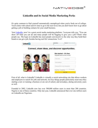 LinkedIn and its Social Media Marketing Perks
It's quite common to find yourself automatically unemployed when you're fresh out of college.
You're done with school and it's time to go to the next level, but you don't know how to go about
getting a job or building contacts for your small business.
'Join LinkedIn, now! its a great social media marketing platform ,"everyone tells you. "You can
show off what you can do and many people will be begging to give you a job.'?That's what
people say. The hype on LinkedIn has most people convinced it is the only way they build their
brand or can get a job, besides having real life 'connections.' Is it?
First of all, what is LinkedIn? LinkedIn is virtually a social networking site that allows workers
and employers to search for jobs and network, two key things people particularly need once they
starting a new or running a business or are out of school, and nowadays, during university years
as well.
Founded in 2002, LinkedIn now has over 300,000 million users in more than 200 countries.
Nigeria is one of these countries. Only last year, LinkedIn announced that over one million users
on LinkedIn are Nigerians.
 