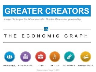 S C H O O L SC O M PA N I E S K N O W L E D G ES K I L L SM E M B E R S J O B S
T H E E C O N O M I C G R A P H
powered by
GREATER CREATORS
Data current as of August 31, 2015
A report looking at the labour market in Greater Manchester, powered by:
 