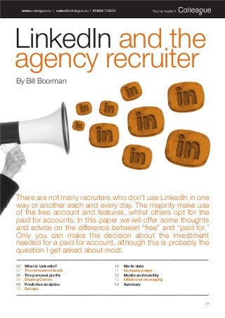 LinkedIn and the
agency recruiter
By Bill Boorman
www.colleague.eu | sales@colleague.eu | 01603 735935
There are not many recruiters who don’t use LinkedIn in one
way or another each and every day. The majority make use
of the free account and features, whilst others opt for the
paid for accounts. In this paper we will offer some thoughts
and advice on the difference between “free” and “paid for.”
Only you can make the decision about the investment
needed for a paid for account, although this is probably the
question I get asked about most.
02 What is LinkedIn?
04 The relevant network
06 The personal profile
06 Sharing Centre
09 Predictive analytics
10 Groups
10 Merlin data
11 Company pages
12 Mobile and mobility
12 InMail and messaging
13 Summary
01
Colleague WP LinkedIn:Layout 1 17/6/13 16:57 Page 1
 
