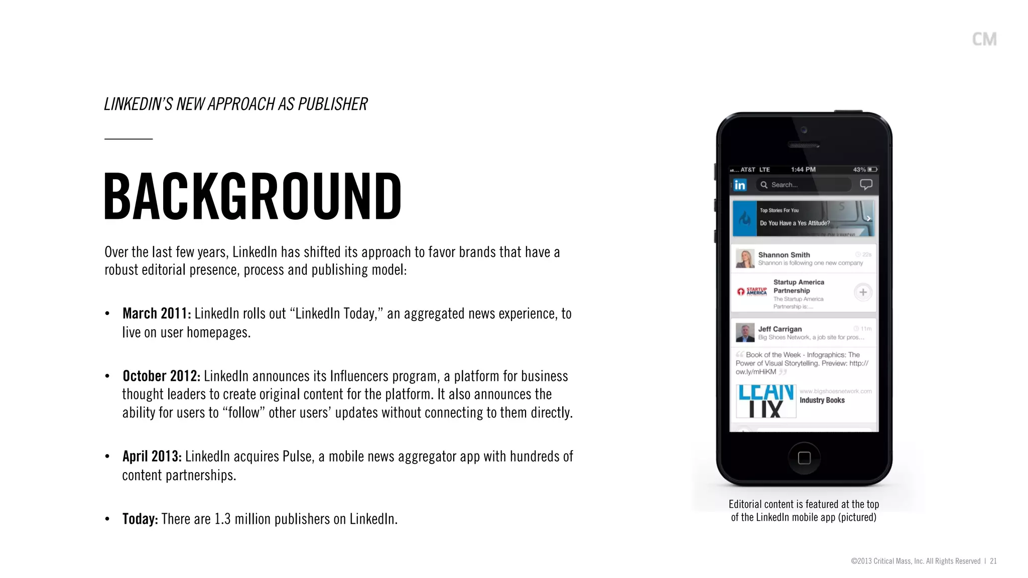 ©2013 Critical Mass, Inc. All Rights Reserved | 21
BACKGROUND
LINKEDIN’S NEW APPROACH AS PUBLISHER
Over the last few years, LinkedIn has shifted its approach to favor brands that have a
robust editorial presence, process and publishing model:
•  March 2011: LinkedIn rolls out “LinkedIn Today,” an aggregated news experience, to
live on user homepages.
•  October 2012: LinkedIn announces its Inﬂuencers program, a platform for business
thought leaders to create original content for the platform. It also announces the
ability for users to “follow” other users’ updates without connecting to them directly.
•  April 2013: LinkedIn acquires Pulse, a mobile news aggregator app with hundreds of
content partnerships.
•  Today: There are 1.3 million publishers on LinkedIn.
Editorial content is featured at the top
of the LinkedIn mobile app (pictured)
 