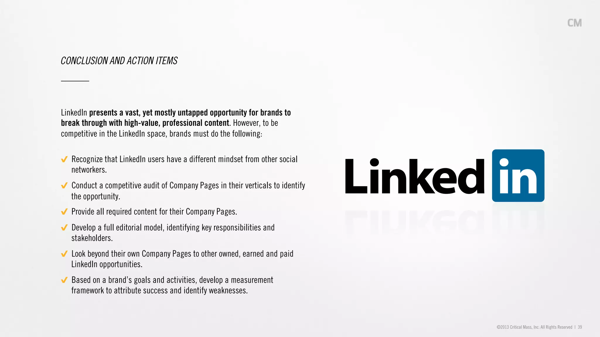 ©2013 Critical Mass, Inc. All Rights Reserved | 39
CONCLUSION AND ACTION ITEMS
LinkedIn presents a vast, yet mostly untapped opportunity for brands to
break through with high-value, professional content. However, to be
competitive in the LinkedIn space, brands must do the following:
"   Recognize that LinkedIn users have a different mindset from other social
networkers.
"   Conduct a competitive audit of Company Pages in their verticals to identify
the opportunity.
"   Provide all required content for their Company Pages.
"   Develop a full editorial model, identifying key responsibilities and
stakeholders.
"   Look beyond their own Company Pages to other owned, earned and paid
LinkedIn opportunities.
"   Based on a brand’s goals and activities, develop a measurement
framework to attribute success and identify weaknesses.
 