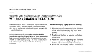 ©2013 Critical Mass, Inc. All Rights Reserved | 13
INTRODUCTION TO LINKEDIN COMPANY PAGES
LinkedIn announced the launch of company proﬁle pages in 2008; they have
since evolved to today’s more robust Company Pages offering. As of June
2013, there are more than three million LinkedIn Company Pages, with 500K
+ created in the last year.
According to a recent HubSpot study, LinkedIn generated the highest
visitor-to-lead conversion rate, with 2.74% of site visitors converting into
leads, compared to Facebook and Twitter, with respective conversion rates
of 0.69% and 0.77%. As a Company Page is the primary owned touchpoint
in the LinkedIn ecosystem, it is important to utilize its full range of
functionality.
WITH 500K+ CREATED IN THE LAST YEAR.
THERE ARE MORE THAN THREE MILLION LINKEDIN COMPANY PAGES
A LinkedIn Company Page provides the following:
1.  A hub for thought leadership and other company-
related editorial content (e.g. blog posts, white
papers).
2.  An additional platform for customer and follower
engagement.
3.  A dedicated space for job postings and additional
careers- and recruitment-related information.
4.  An overview of a company’s products and services.
 