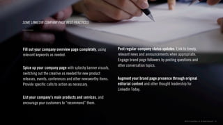 ©2013 Critical Mass, Inc. All Rights Reserved | 19
SOME LINKEDIN COMPANY PAGE BEST PRACTICES
Fill out your company overview page completely, using
relevant keywords as needed.
Spice up your company page with splashy banner visuals,
switching out the creative as needed for new product
releases, events, conferences and other newsworthy items.
Provide speciﬁc calls to action as necessary.
List your company’s main products and services, and
encourage your customers to “recommend” them.
Post regular company status updates. Link to timely,
relevant news and announcements when appropriate.
Engage brand page followers by posting questions and
other conversation topics.
Augment your brand page presence through original
editorial content and other thought leadership for
LinkedIn Today.
 