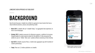 ©2013 Critical Mass, Inc. All Rights Reserved | 21
BACKGROUND
LINKEDIN’S NEW APPROACH AS PUBLISHER
Over the last few years, LinkedIn has shifted its approach to favor brands that have a
robust editorial presence, process and publishing model:
•  March 2011: LinkedIn rolls out “LinkedIn Today,” an aggregated news experience, to
live on user homepages.
•  October 2012: LinkedIn announces its Inﬂuencers program, a platform for business
thought leaders to create original content for the platform. It also announces the
ability for users to “follow” other users’ updates without connecting to them directly.
•  April 2013: LinkedIn acquires Pulse, a mobile news aggregator app with hundreds of
content partnerships.
•  Today: There are 1.3 million publishers on LinkedIn.
Editorial content is featured at the top
of the LinkedIn mobile app (pictured)
 