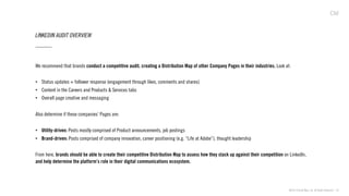 ©2013 Critical Mass, Inc. All Rights Reserved | 24
LINKEDIN AUDIT OVERVIEW
We recommend that brands conduct a competitive audit, creating a Distribution Map of other Company Pages in their industries. Look at:
•  Status updates + follower response (engagement through likes, comments and shares)
•  Content in the Careers and Products & Services tabs
•  Overall page creative and messaging
Also determine if these companies’ Pages are:
•  Utility-driven: Posts mostly comprised of Product announcements, job postings
•  Brand-driven: Posts comprised of company innovation, career positioning (e.g. “Life at Adobe”), thought leadership
From here, brands should be able to create their competitive Distribution Map to assess how they stack up against their competition on LinkedIn,
and help determine the platform’s role in their digital communications ecosystem.
 