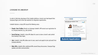 ©2013 Critical Mass, Inc. All Rights Reserved | 30
LEVERAGING THE LINKEDIN API
In order to fully take advantage of the LinkedIn platforms, brands must look beyond their
Company Pages and to their own websites for integration opportunities.
LinkedIn features a robust API around the following areas:
•  People / User Proﬁles: Brands can leverage LinkedIn’s API around user registration for
its company websites (e.g. jobs portals).
•  Social Sharing: LinkedIn’s share API allows for users to share a brand’s web content
from directly in their feeds.
•  Jobs: LinkedIn’s Jobs APIs allow users to save, search and apply for jobs (pictured) from
company websites.
•  Other APIs: LinkedIn offers additional APIs around Group discussions, Company Page
updates and other communication.
 
