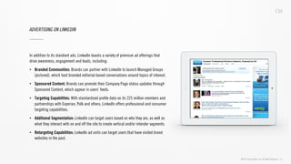 ©2013 Critical Mass, Inc. All Rights Reserved | 31
ADVERTISING ON LINKEDIN
In addition to its standard ads, LinkedIn boasts a variety of premium ad offerings that
drive awareness, engagement and leads, including:
•  Branded Communities: Brands can partner with LinkedIn to launch Managed Groups
(pictured), which host branded editorial-based conversations around topics of interest.
•  Sponsored Content: Brands can promote their Company Page status updates through
Sponsored Content, which appear in users’ feeds.
•  Targeting Capabilities: With standardized proﬁle data on its 225 million members and
partnerships with Experian, Polk and others, LinkedIn offers professional and consumer
targeting capabilities.
•  Additional Segmentation: LinkedIn can target users based on who they are, as well as
what they interact with on and off the site to create vertical and/or intender segments.
•  Retargeting Capabilities: LinkedIn ad units can target users that have visited brand
websites in the past.
 