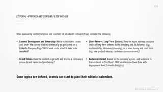 ©2013 Critical Mass, Inc. All Rights Reserved | 33
EDITORIAL APPROACH AND CONTENT FILTER ARE KEY
•  Content Development and Ownership: Which stakeholders create
and “own” the content that will eventually get published on a
LinkedIn Company Page? Will it work as is, or will it need to be
reworked?
•  Brand Values: Does the content align with and display a company's
unique brand values and positioning?
•  Short-Term vs. Long-Term Content: Does the topic address a subject
that’s of long-term interest to the company and its followers (e.g.
sustainability, retirement planning), or is more timely and short term
(e.g. new product release, conference announcement)?
•  Audience interest: Based on the company’s goals and audience, is
there interest in this topic? (Will be determined over time with
engagement level, LinkedIn Insights.)
When evaluating content (original and curated) for a LinkedIn Company Page, consider the following:
Once topics are deﬁned, brands can start to plan their editorial calendars.
 