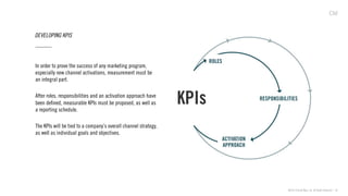 ©2013 Critical Mass, Inc. All Rights Reserved | 36
DEVELOPING KPIS
In order to prove the success of any marketing program,
especially new channel activations, measurement must be
an integral part.
After roles, responsibilities and an activation approach have
been deﬁned, measurable KPIs must be proposed, as well as
a reporting schedule.
The KPIs will be tied to a company’s overall channel strategy,
as well as individual goals and objectives.
 