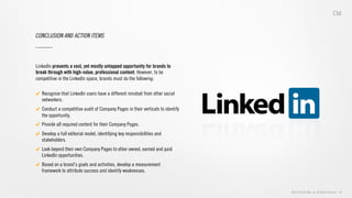 ©2013 Critical Mass, Inc. All Rights Reserved | 39
CONCLUSION AND ACTION ITEMS
LinkedIn presents a vast, yet mostly untapped opportunity for brands to
break through with high-value, professional content. However, to be
competitive in the LinkedIn space, brands must do the following:
"   Recognize that LinkedIn users have a different mindset from other social
networkers.
"   Conduct a competitive audit of Company Pages in their verticals to identify
the opportunity.
"   Provide all required content for their Company Pages.
"   Develop a full editorial model, identifying key responsibilities and
stakeholders.
"   Look beyond their own Company Pages to other owned, earned and paid
LinkedIn opportunities.
"   Based on a brand’s goals and activities, develop a measurement
framework to attribute success and identify weaknesses.
 