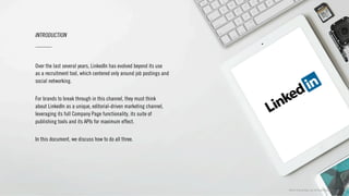 ©2013 Critical Mass, Inc. All Rights Reserved | 4
Over the last several years, LinkedIn has evolved beyond its use
as a recruitment tool, which centered only around job postings and
social networking.
For brands to break through in this channel, they must think
about LinkedIn as a unique, editorial-driven marketing channel,
leveraging its full Company Page functionality, its suite of
publishing tools and its APIs for maximum effect.
In this document, we discuss how to do all three.
INTRODUCTION
 