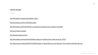 ©2013 Critical Mass, Inc. All Rights Reserved | 41
FURTHER READING
http://help.linkedin.com/app/answers/detail/a_id/5011
http://blog.linkedin.com/2012/10/02/follow-people/
http://blog.linkedin.com/2013/04/04/start-a-conversation-by-mentioning-your-connections-on-linkedin/
http://press.linkedin.com/about
http://developer.linkedin.com/apis
http://www.adweek.com/news/technology/linkedin-pivoting-one-marketing-deals-content-based-ads-149120
http://blog.hubspot.com/blog/tabid/6307/bid/30030/LinkedIn-277-More-Effective-for-Lead-Generation-Than-Facebook-Twitter-New-Data.aspx
 