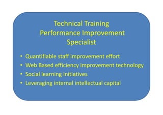 Technical Training
         Performance Improvement
                 Specialist
•   Quantifiable staff improvement effort
•   Web Based efficiency improvement technology
•   Social learning initiatives
•   Leveraging internal intellectual capital
 