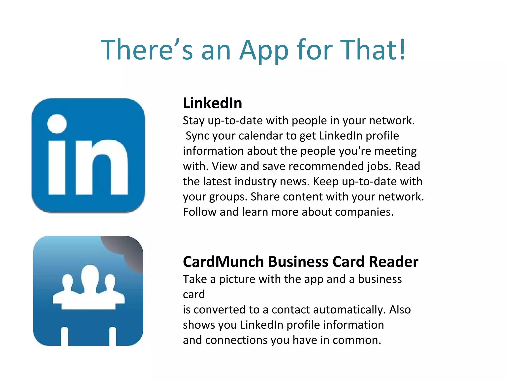 There’s an App for That!
      LinkedIn
      Stay up-to-date with people in your network.
       Sync your calendar to get LinkedIn profile
      information about the people you're meeting
      with. View and save recommended jobs. Read
      the latest industry news. Keep up-to-date with
      your groups. Share content with your network.
      Follow and learn more about companies.



      CardMunch Business Card Reader
      Take a picture with the app and a business
      card
      is converted to a contact automatically. Also
      shows you LinkedIn profile information
      and connections you have in common.
 