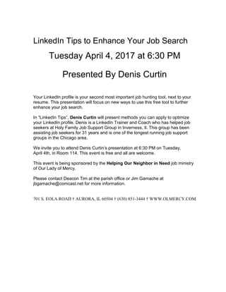 LinkedIn Tips to Enhance Your Job Search
Tuesday April 4, 2017 at 6:30 PM
Presented By Denis Curtin
Your LinkedIn profile is your second most important job hunting tool, next to your
resume. This presentation will focus on new ways to use this free tool to further
enhance your job search.
In “LinkedIn Tips”, Denis Curtin will present methods you can apply to optimize
your LinkedIn profile. Denis is a LinkedIn Trainer and Coach who has helped job
seekers at Holy Family Job Support Group in Inverness, Il. This group has been
assisting job seekers for 31 years and is one of the longest running job support
groups in the Chicago area.
We invite you to attend Denis Curtin’s presentation at 6:30 PM on Tuesday,
April 4th, in Room 114. This event is free and all are welcome.
This event is being sponsored by the Helping Our Neighbor in Need job ministry
of Our Lady of Mercy.
Please contact Deacon Tim at the parish office or Jim Gamache at
jbgamache@comcast.net for more information.
701 S. EOLA ROAD † AURORA, IL 60504 † (630) 851-3444 † WWW.OLMERCY.COM
 