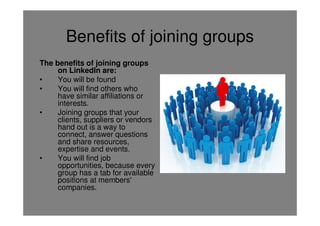 Benefits of joining groups
The benefits of joining groups
     on LinkedIn are:
•    You will be found
•    You will find others who
     have similar affiliations or
     interests.
•    Joining groups that your
     clients, suppliers or vendors
     hand out is a way to
     connect, answer questions
     and share resources,
     expertise and events.
•    You will find job
     opportunities, because every
     group has a tab for available
     positions at members'
     companies.
 