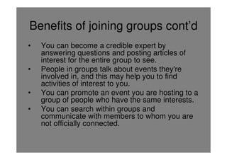 Benefits of joining groups cont’d
•   You can become a credible expert by
    answering questions and posting articles of
    interest for the entire group to see.
•   People in groups talk about events they're
    involved in, and this may help you to find
    activities of interest to you.
•   You can promote an event you are hosting to a
    group of people who have the same interests.
•   You can search within groups and
    communicate with members to whom you are
    not officially connected.
 
