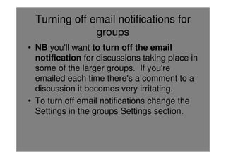 Turning off email notifications for
               groups
• NB you'll want to turn off the email
  notification for discussions taking place in
  some of the larger groups. If you're
  emailed each time there's a comment to a
  discussion it becomes very irritating.
• To turn off email notifications change the
  Settings in the groups Settings section.
 