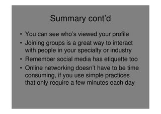Summary cont’d
• You can see who’s viewed your profile
• Joining groups is a great way to interact
  with people in your specialty or industry
• Remember social media has etiquette too
• Online networking doesn’t have to be time
  consuming, if you use simple practices
  that only require a few minutes each day
 