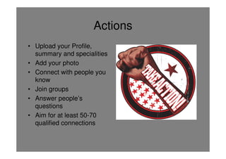 Actions
• Upload your Profile,
  summary and specialities
• Add your photo
• Connect with people you
  know
• Join groups
• Answer people’s
  questions
• Aim for at least 50-70
  qualified connections
 