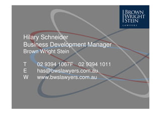 Hilary Schneider
Business Development Manager
Brown Wright Stein

T    02 9394 1067F 02 9394 1011
E    has@bwslawyers.com.au
W    www.bwslawyers.com.au
 