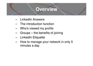 Overview
–   LinkedIn Answers
–   The introduction function
–   Who's viewed my profile
–   Groups – the benefits of joining
–   LinkedIn Etiquette
–   How to manage your network in only 5
    minutes a day
 