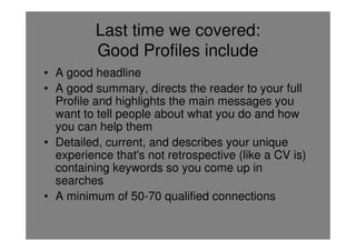 Last time we covered:
          Good Profiles include
• A good headline
• A good summary, directs the reader to your full
  Profile and highlights the main messages you
  want to tell people about what you do and how
  you can help them
• Detailed, current, and describes your unique
  experience that's not retrospective (like a CV is)
  containing keywords so you come up in
  searches
• A minimum of 50-70 qualified connections
 