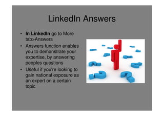 LinkedIn Answers
• In LinkedIn go to More
  tab>Answers
• Answers function enables
  you to demonstrate your
  expertise, by answering
  peoples questions
• Useful if you're looking to
  gain national exposure as
  an expert on a certain
  topic
 