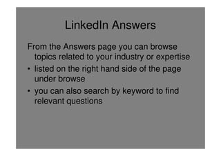 LinkedIn Answers
From the Answers page you can browse
  topics related to your industry or expertise
• listed on the right hand side of the page
  under browse
• you can also search by keyword to find
  relevant questions
 