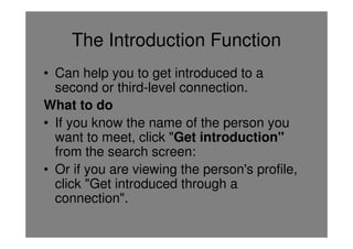 The Introduction Function
• Can help you to get introduced to a
  second or third-level connection.
What to do
• If you know the name of the person you
  want to meet, click "Get introduction"
  from the search screen:
• Or if you are viewing the person's profile,
  click "Get introduced through a
  connection".
 