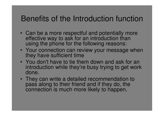 Benefits of the Introduction function
• Can be a more respectful and potentially more
  effective way to ask for an introduction than
  using the phone for the following reasons:
• Your connection can review your message when
  they have sufficient time
• You don't have to tie them down and ask for an
  introduction while they're busy trying to get work
  done.
• They can write a detailed recommendation to
  pass along to their friend and if they do, the
  connection is much more likely to happen.
 