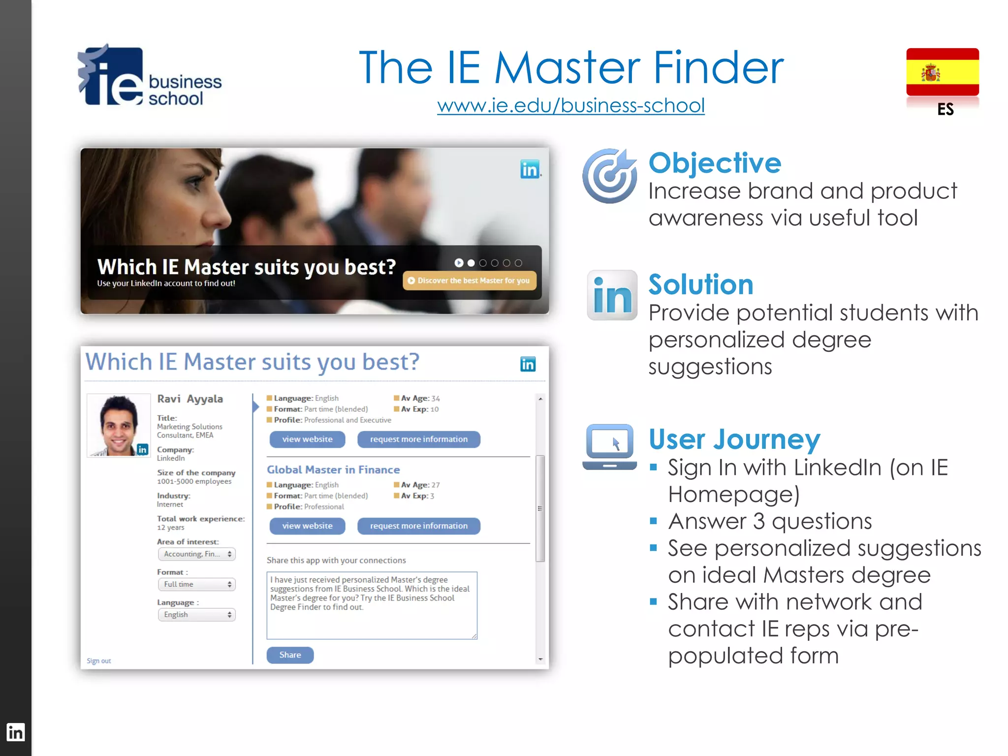 The IE Master Finder
   www.ie.edu/business-school                     ES


                       Objective
                       Increase brand and product
                       awareness via useful tool


                       Solution
                       Provide potential students with
                       personalized degree
                       suggestions


                       User Journey
                        Sign In with LinkedIn (on IE
                         Homepage)
                        Answer 3 questions
                        See personalized suggestions
                         on ideal Masters degree
                        Share with network and
                         contact IE reps via pre-
                         populated form
 
