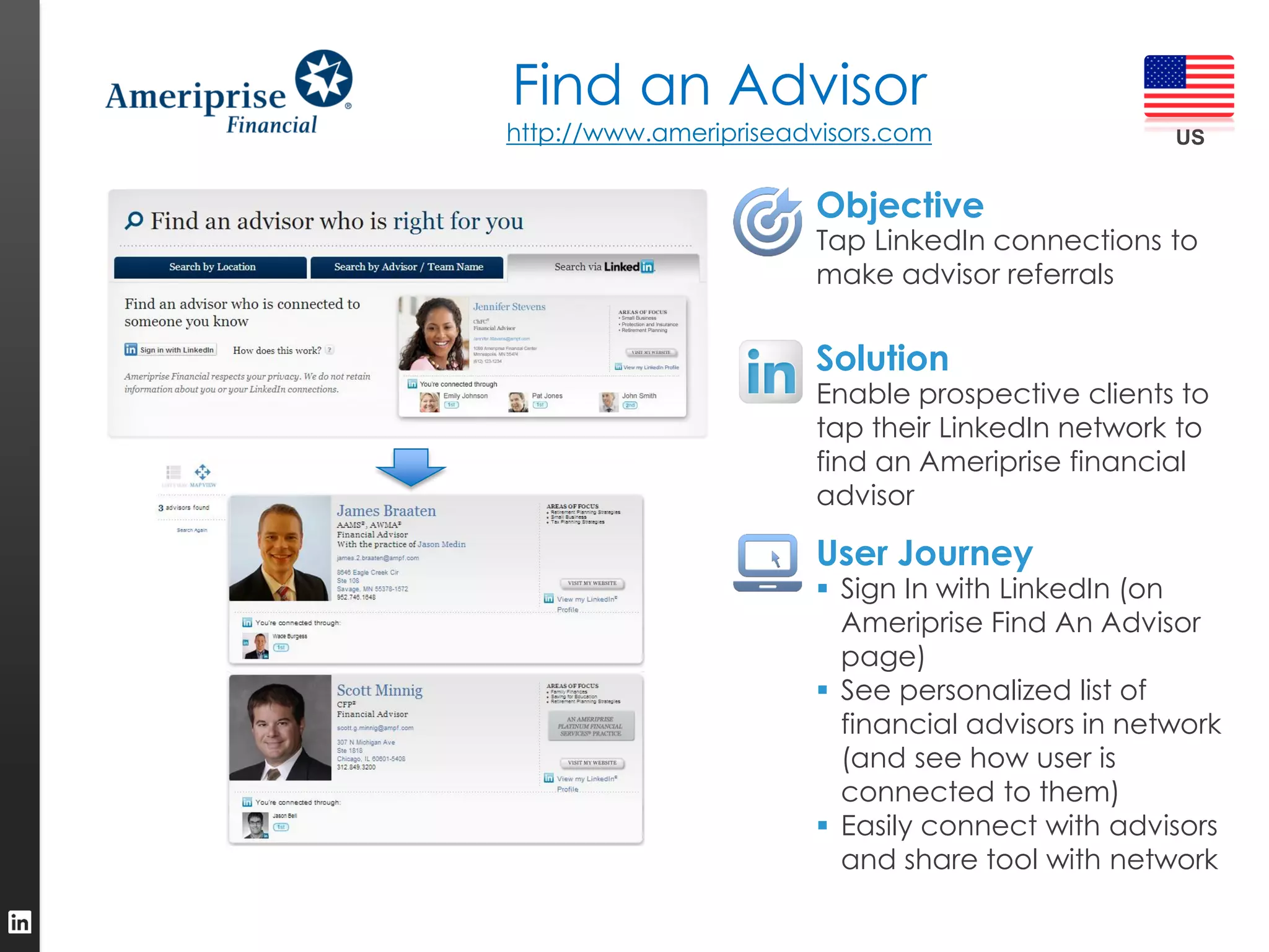 Find an Advisor
http://www.ameripriseadvisors.com                  US


                       Objective
                        Tap LinkedIn connections to
                        make advisor referrals


                       Solution
                        Enable prospective clients to
                        tap their LinkedIn network to
                        find an Ameriprise financial
                        advisor

                       User Journey
                         Sign In with LinkedIn (on
                          Ameriprise Find An Advisor
                          page)
                         See personalized list of
                          financial advisors in network
                          (and see how user is
                          connected to them)
                         Easily connect with advisors
                          and share tool with network
 