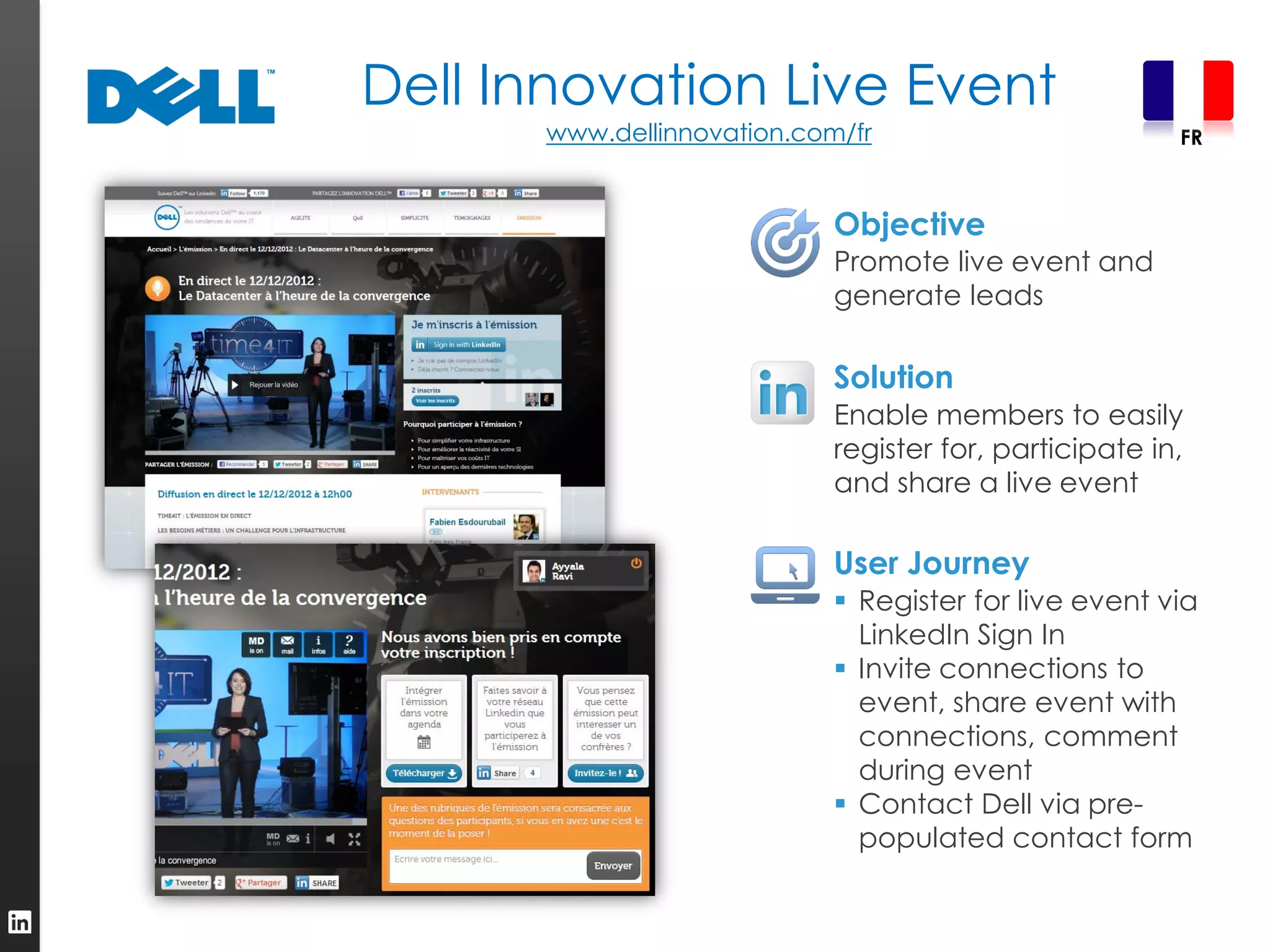Dell Innovation Live Event
      www.dellinnovation.com/fr                         FR



                            Objective
                            Promote live event and
                            generate leads

                            Solution
                            Enable members to easily
                            register for, participate in,
                            and share a live event

                            User Journey
                             Register for live event via
                              LinkedIn Sign In
                             Invite connections to
                              event, share event with
                              connections, comment
                              during event
                             Contact Dell via pre-
                              populated contact form
 