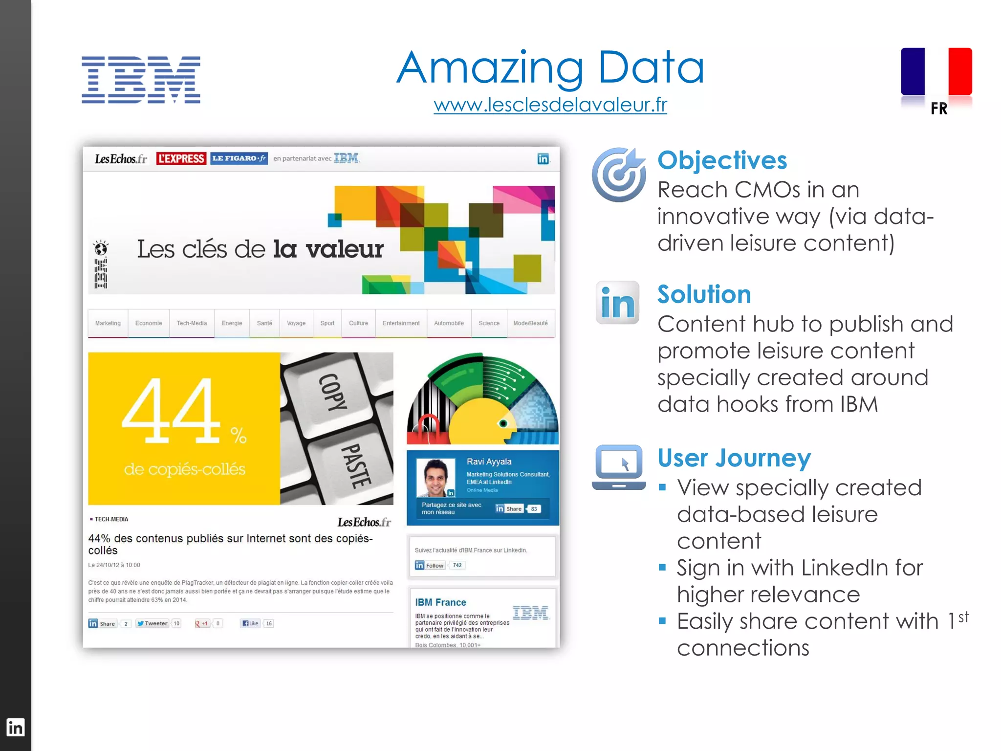 Amazing Data
 www.lesclesdelavaleur.fr                         FR


                       Objectives
                       Reach CMOs in an
                       innovative way (via data-
                       driven leisure content)

                       Solution
                       Content hub to publish and
                       promote leisure content
                       specially created around
                       data hooks from IBM

                       User Journey
                        View specially created
                         data-based leisure
                         content
                        Sign in with LinkedIn for
                         higher relevance
                        Easily share content with 1st
                         connections
 