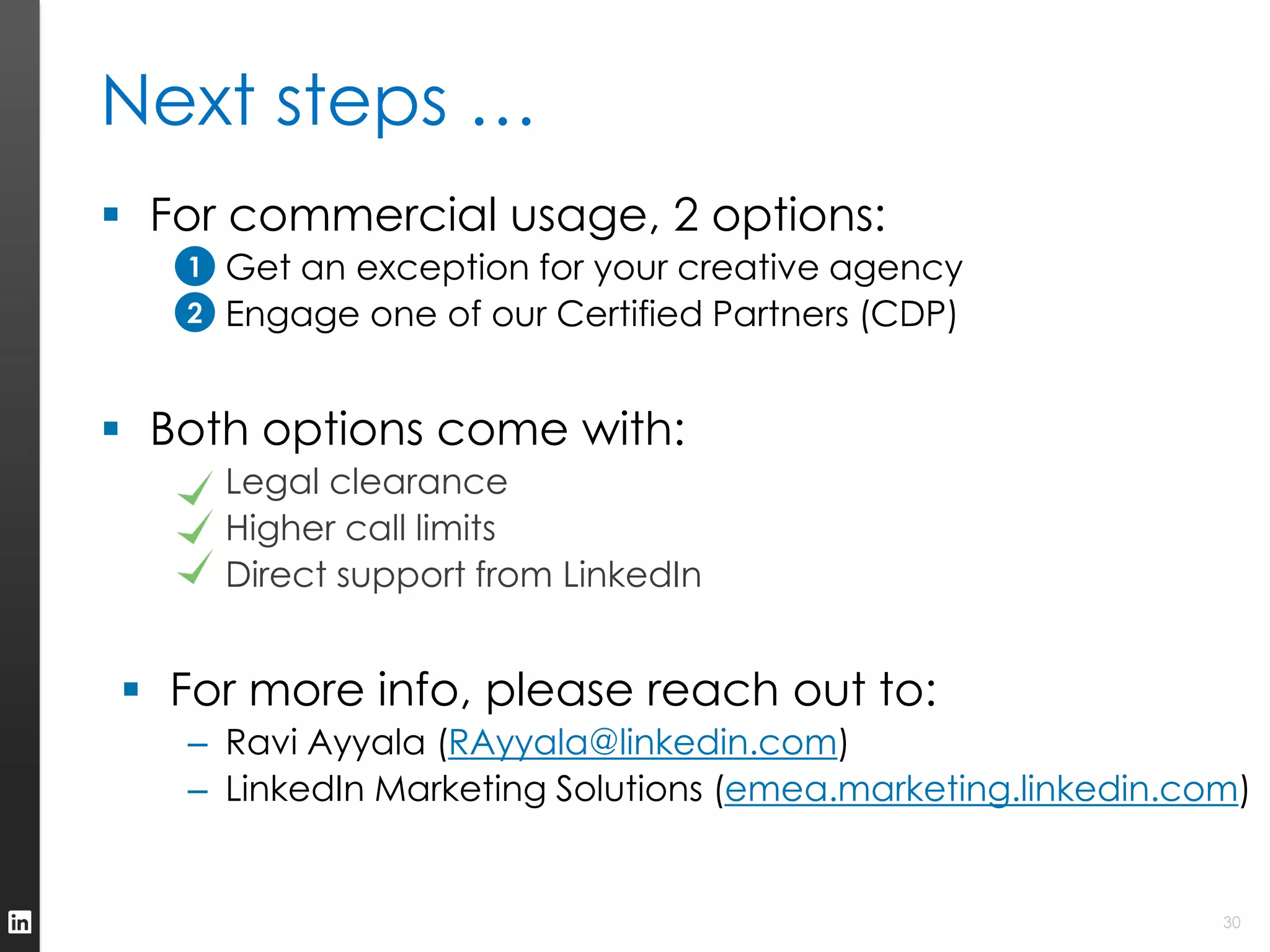 Next steps …
 For commercial usage, 2 options:
  1. Get an exception for your creative agency
   1
  2. Engage one of our Certified Partners (CDP)
   2



 Both options come with:
   – Legal clearance
   – Higher call limits
   – Direct support from LinkedIn


 For more info, please reach out to:
   – Ravi Ayyala (RAyyala@linkedin.com)
   – LinkedIn Marketing Solutions (emea.marketing.linkedin.com)


                                                             30
 