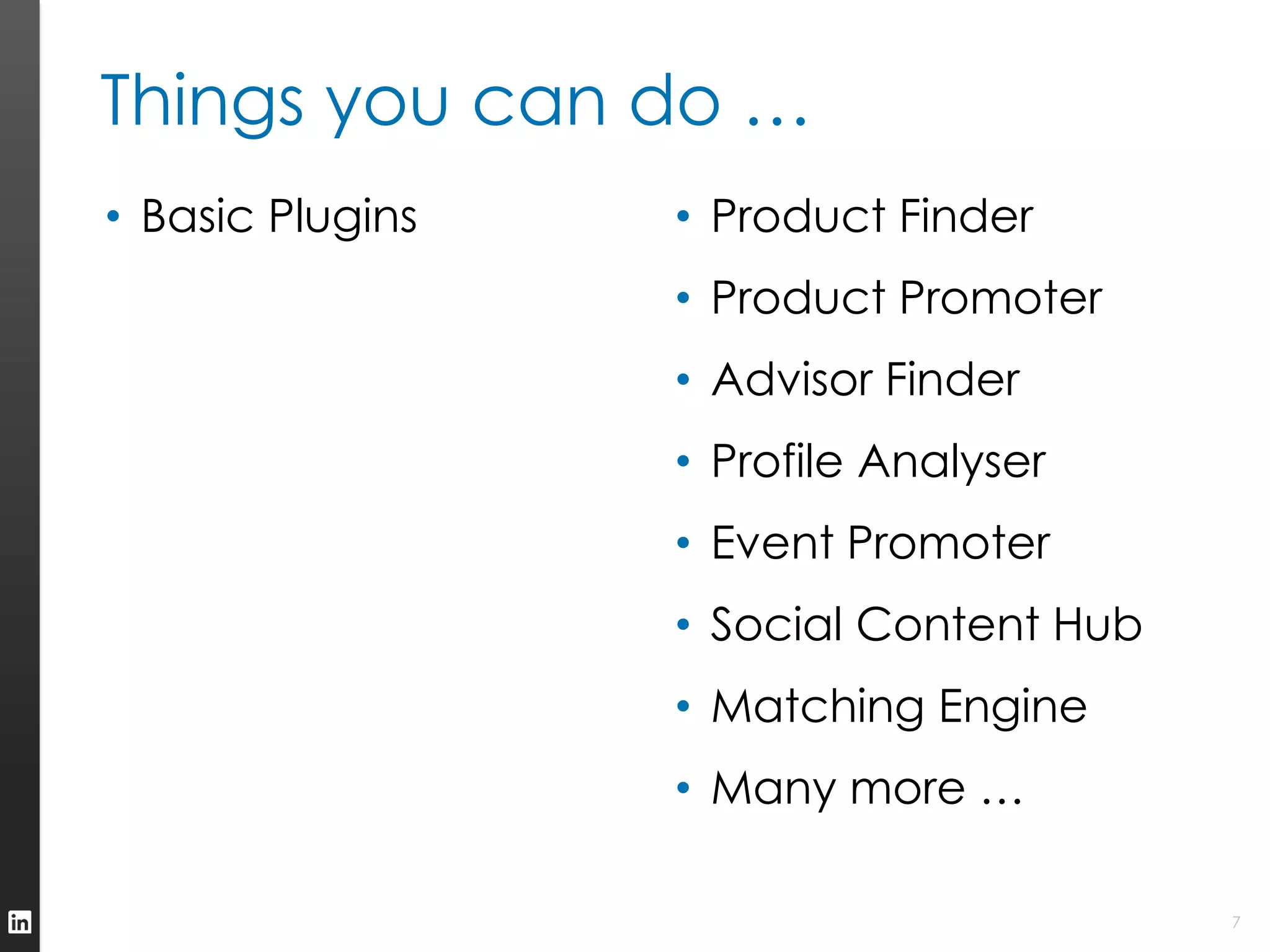 Things you can do …
• Basic Plugins   • Product Finder
                  • Product Promoter
                  • Advisor Finder
                  • Profile Analyser
                  • Event Promoter
                  • Social Content Hub
                  • Matching Engine
                  • Many more …

                                         7
 