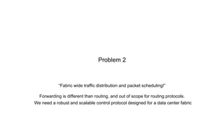 “Fabric wide traffic distribution and packet scheduling!”
Forwarding is different than routing, and out of scope for routing protocols.
Problem 2
We need a robust and scalable control protocol designed for a data center fabric
 