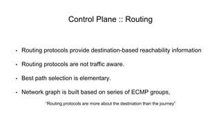 Control Plane :: Routing
• Routing protocols provide destination-based reachability information
• Routing protocols are not traffic aware.
• Best path selection is elementary.
• Network graph is built based on series of ECMP groups,
“Routing protocols are more about the destination than the journey”
 