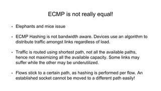 ECMP is not really equal!
• Elephants and mice issue
• ECMP Hashing is not bandwidth aware. Devices use an algorithm to
distribute traffic amongst links regardless of load.
• Traffic is routed using shortest path, not all the available paths,
hence not maximizing all the available capacity. Some links may
suffer while the other may be underutilized.
• Flows stick to a certain path, as hashing is performed per flow. An
established socket cannot be moved to a different path easily!
 