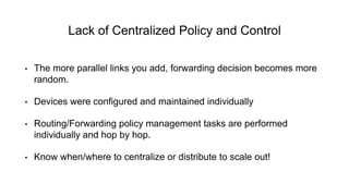 Lack of Centralized Policy and Control
• The more parallel links you add, forwarding decision becomes more
random.
• Devices were configured and maintained individually
• Routing/Forwarding policy management tasks are performed
individually and hop by hop.
• Know when/where to centralize or distribute to scale out!
 