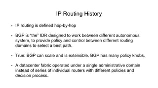 IP Routing History
• IP routing is defined hop-by-hop
• BGP is “the” IDR designed to work between different autonomous
system, to provide policy and control between different routing
domains to select a best path.
• True: BGP can scale and is extensible. BGP has many policy knobs.
• A datacenter fabric operated under a single administrative domain
instead of series of individual routers with different policies and
decision process.
 