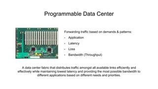 Forwarding traffic based on demands & patterns:
• Application
• Latency
• Loss
• Bandwidth (Throughput)
Programmable Data Center
A data center fabric that distributes traffic amongst all available links efficiently and
effectively while maintaining lowest latency and providing the most possible bandwidth to
different applications based on different needs and priorities.
 