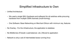 • Unified Architecture
• We used a single SKU (hardware and software) for all switches while procuring
hardware from multiple ODM channels (multi-homing)
• One Software: Base Networking on Merchant Silicon with minimum req. features
• No Overlay - For the infrastructure, the application is stateless
• No Middle-box (Firewall, Load-balancer, etc.) Moved to application
• Network is only a set of intermediate boxes running linux
Simplified Infrastructure to Own
 