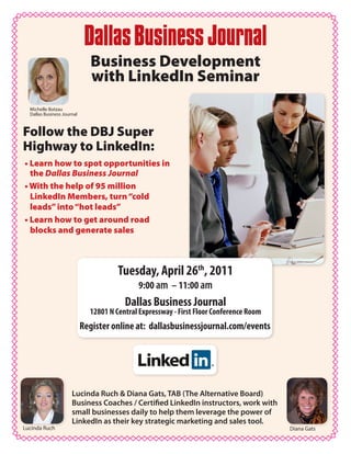 Business Development
                              with LinkedIn Seminar
  Michelle Botzau
  Dallas Business Journal



Follow the DBJ Super
Highway to LinkedIn:
• Learn how to spot opportunities in
  the Dallas Business Journal
• With the help of 95 million
  LinkedIn Members, turn “cold
  leads” into “hot leads”
• Learn how to get around road
  blocks and generate sales



                                       Tuesday, April 26th, 2011
                                             9:00 am – 11:00 am
                                         Dallas Business Journal
                              12801 N Central Expressway - First Floor Conference Room
                            Register online at: dallasbusinessjournal.com/events




                      Lucinda Ruch & Diana Gats, TAB (The Alternative Board)
                      Business Coaches / Certified LinkedIn instructors, work with
                      small businesses daily to help them leverage the power of
                      LinkedIn as their key strategic marketing and sales tool.
Lucinda Ruch                                                                             Diana Gats
 