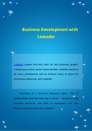 Business Development with
Linkedin
Linkedin creates the best path for fast business growth.
Comparing to other social media profiles, Linkedin seems to
be more professional and its brilliant move to grow the
Ecommerce Business with Linkedin .
According to a Forrester Research report, 75% of
professionals said that they rely on social networks to make
business decisions, and 65% of businesses said that
they’ve acquired sales from LinkedIn.
 