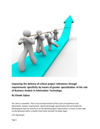 Page 1
Improving the delivery of critical project milestones through
requirements specificity by means of greater specialization of the role
of Business Analyst in Information Technology.
By Claude Sajous
Yes, that is a mouthful. That is my assertion arrived at from years of experience and
observation. Greater requirements specificity through specialization that will enable the
Development team to laser focus on the detailed project requirements so much so that code
can be delivered within a shorter time frame and with far fewer bugs!
Let’s dig deeper.
 